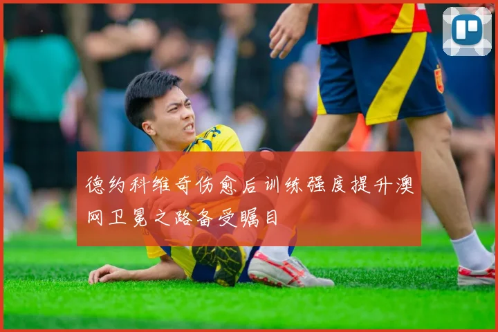 德约科维奇伤愈后训练强度提升澳网卫冕之路备受瞩目