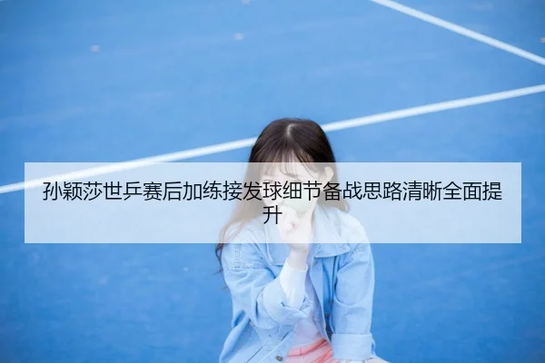 孙颖莎世乒赛后加练接发球细节备战思路清晰全面提升
